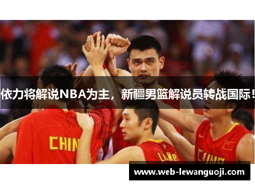 依力将解说NBA为主，新疆男篮解说员转战国际！